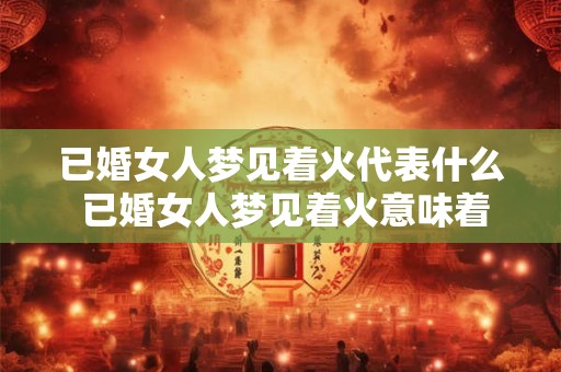 已婚女人梦见着火代表什么 已婚女人梦见着火意味着什么