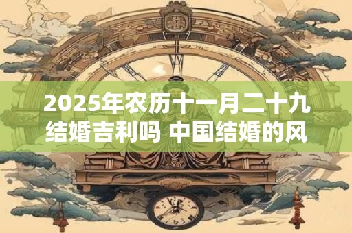 2025年农历十一月二十九结婚吉利吗 中国结婚的风俗