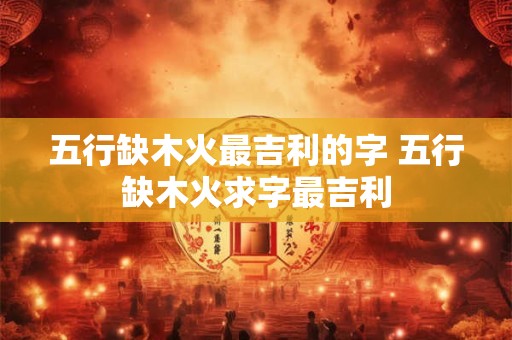 五行缺木火最吉利的字 五行缺木火求字最吉利