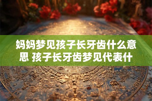 妈妈梦见孩子长牙齿什么意思 孩子长牙齿梦见代表什么or梦中孩子长牙齿意味着什么
