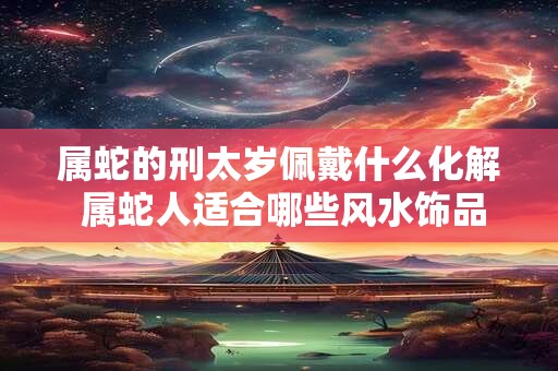 属蛇的刑太岁佩戴什么化解 属蛇人适合哪些风水饰品
