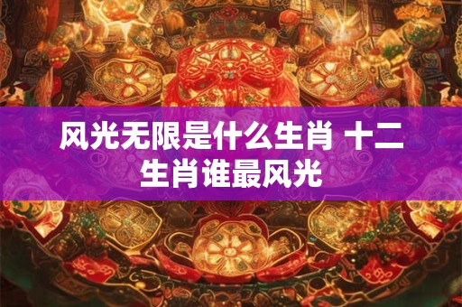 风光无限是什么生肖 十二生肖谁最风光