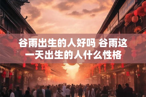 谷雨出生的人好吗 谷雨这一天出生的人什么性格