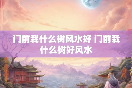 门前栽什么树风水好 门前栽什么树好风水