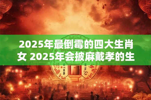 2025年最倒霉的四大生肖女 2025年会披麻戴孝的生肖