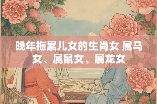 晚年拖累儿女的生肖女 属马女、属鼠女、属龙女