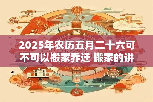 2025年农历五月二十六可不可以搬家乔迁 搬家的讲究