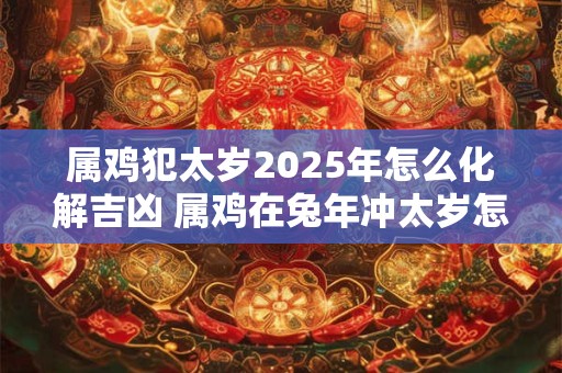 属鸡犯太岁2025年怎么化解吉凶 属鸡在兔年冲太岁怎么办