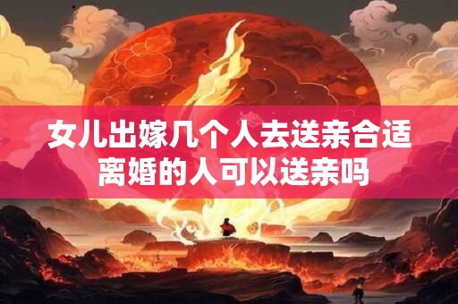 女儿出嫁几个人去送亲合适 离婚的人可以送亲吗