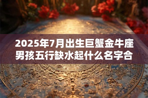 2025年7月出生巨蟹金牛座男孩五行缺水起什么名字合适