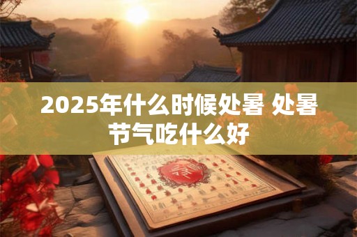 2025年什么时候处暑 处暑节气吃什么好 2025年什么时候处暑 处暑节气吃什么好