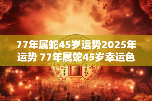 77年属蛇45岁运势2025年运势 77年属蛇45岁幸运色