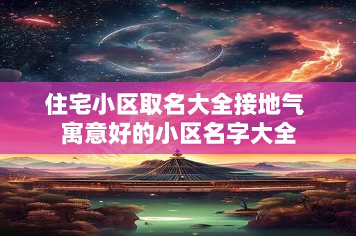 住宅小区取名大全接地气 寓意好的小区名字大全