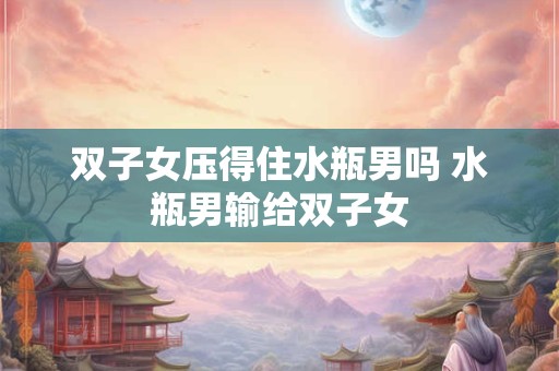双子女压得住水瓶男吗 水瓶男输给双子女
