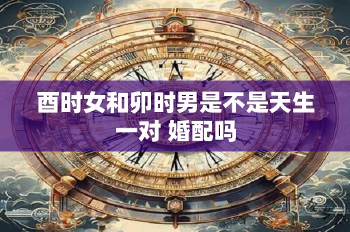 酉时女和卯时男是不是天生一对 婚配吗
