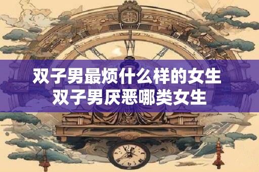 双子男最烦什么样的女生 双子男厌恶哪类女生