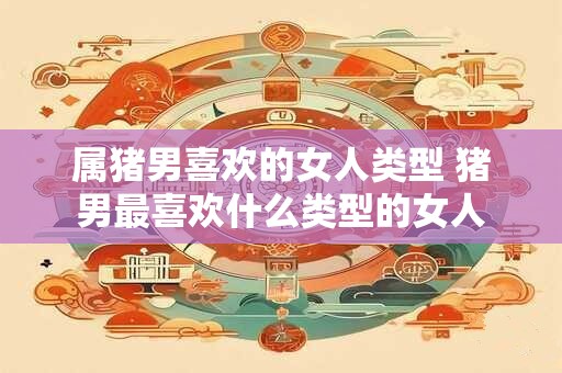 属猪男喜欢的女人类型 猪男最喜欢什么类型的女人