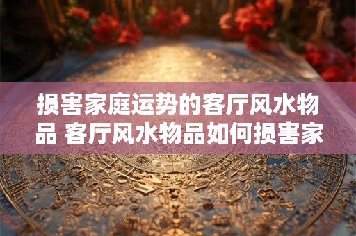 损害家庭运势的客厅风水物品 客厅风水物品如何损害家庭运势