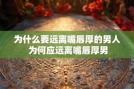 为什么要远离嘴唇厚的男人 为何应远离嘴唇厚男