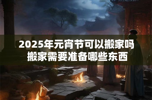 2025年元宵节可以搬家吗 搬家需要准备哪些东西