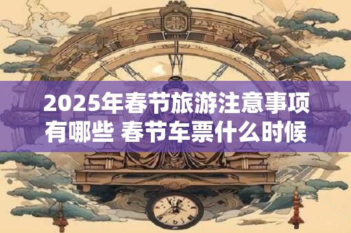2025年春节旅游注意事项有哪些 春节车票什么时候出售