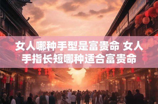 详细阅读:女人哪种手型是富贵命 女人手指长短哪种适合富贵命 女人哪种手型是富贵命 女人手指长短哪种适合富贵命