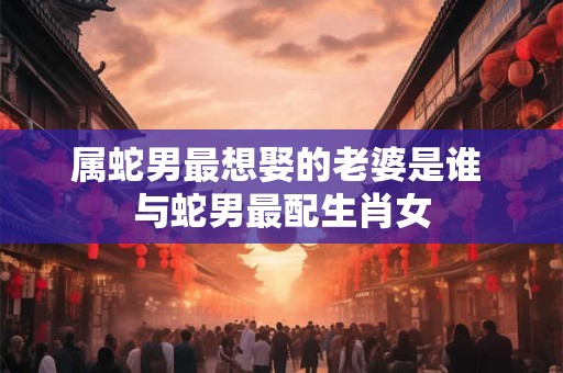 属蛇男最想娶的老婆是谁 与蛇男最配生肖女