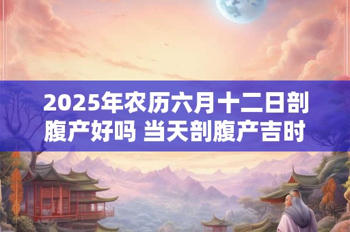 2025年农历六月十二日剖腹产好吗 当天剖腹产吉时查询