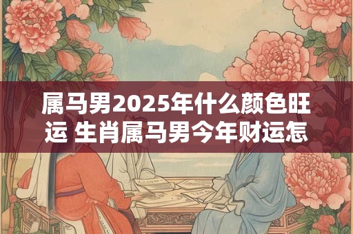 属马男2025年什么颜色旺运 生肖属马男今年财运怎么样