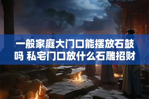 一般家庭大门口能摆放石鼓吗 私宅门口放什么石雕招财