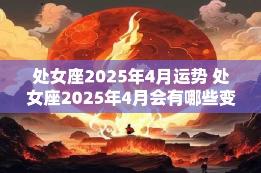 处女座2025年4月运势 处女座2025年4月会有哪些变化