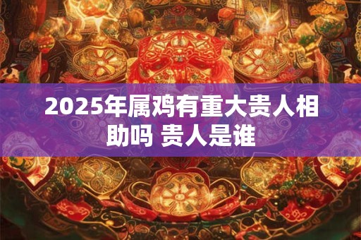 2025年属鸡有重大贵人相助吗 贵人是谁