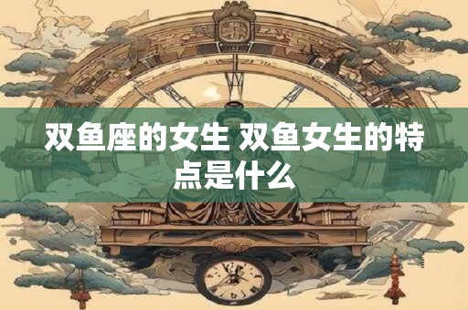 双鱼座的女生 双鱼女生的特点是什么
