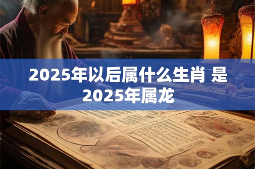 2025年以后属什么生肖 是2025年属龙