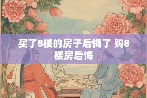 买了8楼的房子后悔了 购8楼房后悔