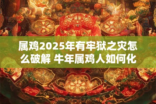 属鸡2025年有牢狱之灾怎么破解 牛年属鸡人如何化解灾难