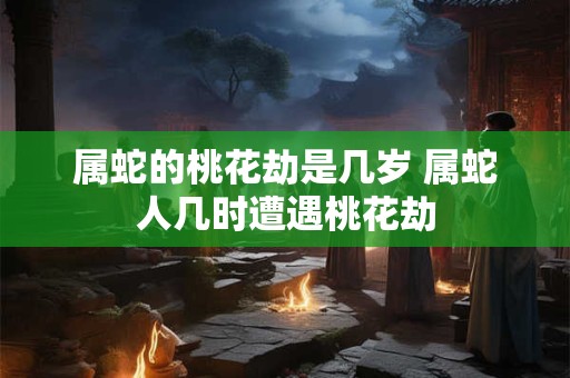 属蛇的桃花劫是几岁 属蛇人几时遭遇桃花劫