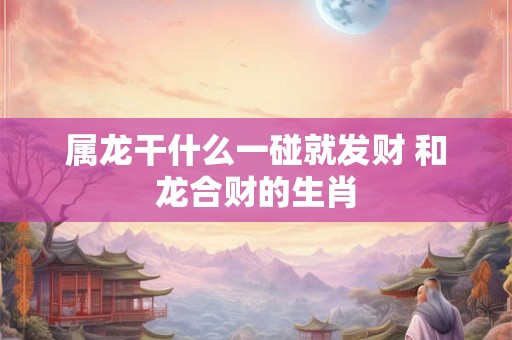 属龙干什么一碰就发财 和龙合财的生肖