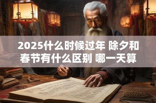 2025什么时候过年 除夕和春节有什么区别 哪一天算过年