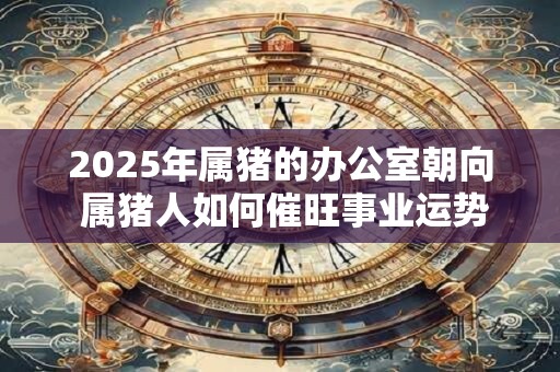 2025年属猪的办公室朝向 属猪人如何催旺事业运势