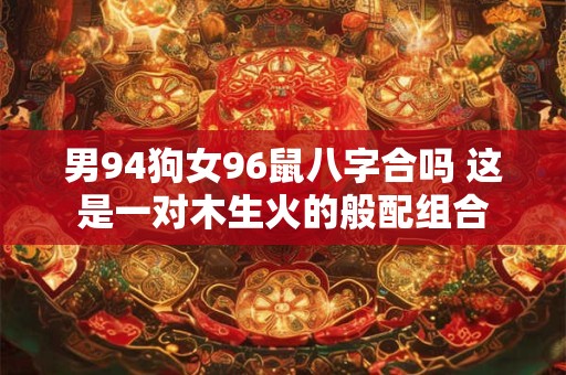 男94狗女96鼠八字合吗 这是一对木生火的般配组合