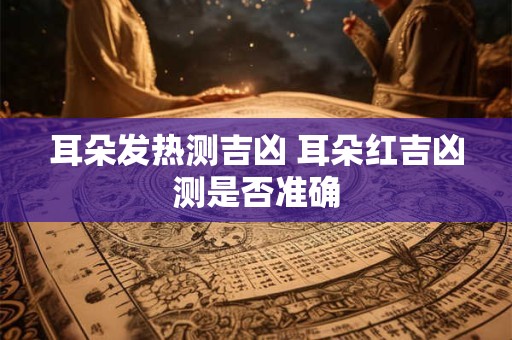 耳朵发热测吉凶 耳朵红吉凶测是否准确