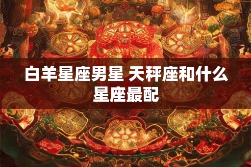 白羊星座男星 天秤座和什么星座最配 白羊星座男星 天秤座和什么星座最配