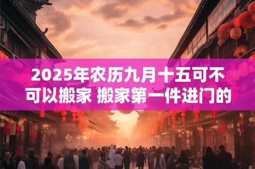 2025年农历九月十五可不可以搬家 搬家第一件进门的东西