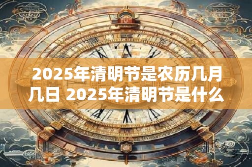 2025年清明节是农历几月几日 2025年清明节是什么时候