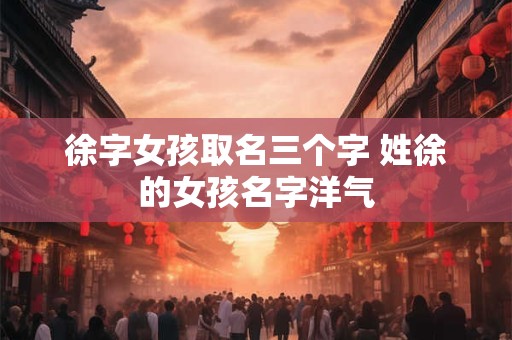徐字女孩取名三个字 姓徐的女孩名字洋气