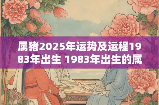 属猪2025年运势及运程1983年出生 1983年出生的属猪人2025年运势如何