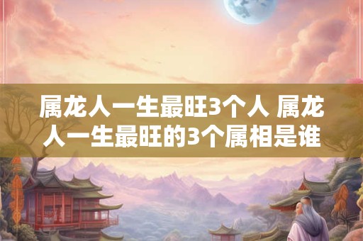 属龙人一生最旺3个人 属龙人一生最旺的3个属相是谁