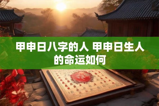 甲申日八字的人 甲申日生人的命运如何 甲申日八字的人 甲申日生人的命运如何
