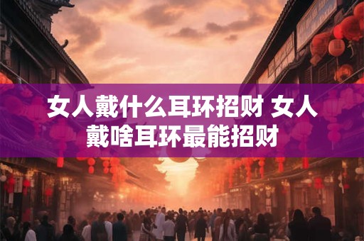 女人戴什么耳环招财 女人戴啥耳环最能招财